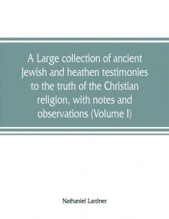 A large collection of ancient Jewish and heathen testimonies to the truth of the Christian religion with notes and observations (Volume I)