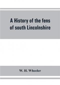 A history of the fens of south Lincolnshire being a description of the rivers Witham and Welland and their estuary and an account of the reclamation drainage and enclosure of the fens adjacent thereto