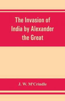 The Invasion Of India By Alexander The Great As Described By Arrian Q. Curtius Diodoros Plutarch And Justin