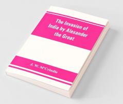 The Invasion Of India By Alexander The Great As Described By Arrian Q. Curtius Diodoros Plutarch And Justin