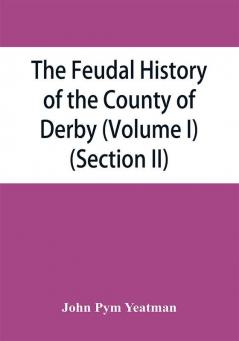 The feudal history of the County of Derby; (chiefly during the 11th 12th and 13th centuries) (Volume I) (Section II)