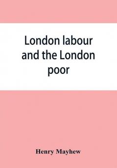 London labour and the London poor; a cyclopaedia of the condition and earnings of those that will work those that cannot work and those that will not work