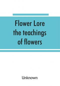 Flower lore; the teachings of flowers historical legendary poetical & symbolical