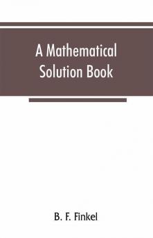 A mathematical solution book. Containing systematic solutions of many of the most difficult problems taken from the leading authors on arithmetic and algebra many problems and solutions from geometry trigonometry and calculus many problems and soluti