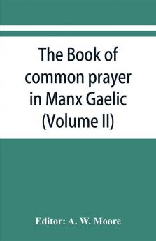 The book of common prayer in Manx Gaelic. Being translations made by Bishop Phillips in 1610 and by the Manx clergy in 1765 (Volume II)