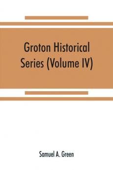 Groton historical series. A collection of papers relating to the history of the town of Groton Massachusetts (Volume IV)