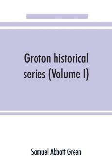 Groton historical series. A collection of papers relating to the history of the town of Groton Massachusetts (Volume I)