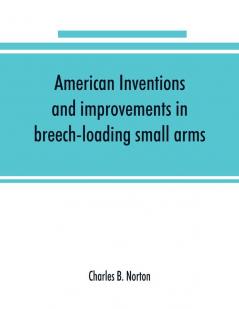 American inventions and improvements in breech-loading small arms heavy ordnance machine guns magazine arms fixed ammunition pistols projectiles explosives and other munitions of war including a chapter on sporting arms