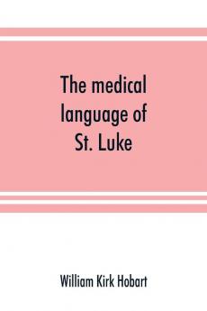 The medical language of St. Luke; a proof from internal evidence that The Gospel according to St. Luke and The acts of the apostles were written by the same person and that the writer was a medical man
