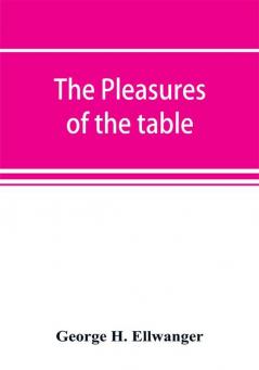 The pleasures of the table; an account of gastronomy from ancient days to present times. With a history of its literature schools and most distinguished artists; together with some special recipes and views concerning the aesthetics of dinners and dinn