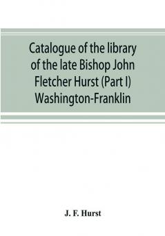 Catalogue of the library of the late Bishop John Fletcher Hurst (Part I) Washington-Franklin