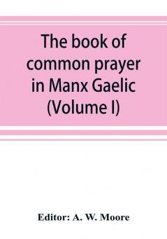 The book of common prayer in Manx Gaelic. Being translations made by Bishop Phillips in 1610 and by the Manx clergy in 1765 (Volume I)