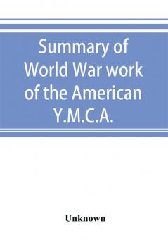 Summary of World War work of the American Y.M.C.A.; with the soldiers and sailors of America at home on the sea and overseas