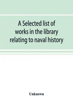 A selected list of works in the library relating to naval history naval administration etc