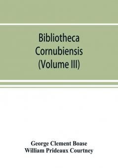 Bibliotheca cornubiensis. A catalogue of the writings both manuscript and printed of Cornishmen and of works relating to the county of Cornwall with biographical memoranda and copious literary references (Volume III)