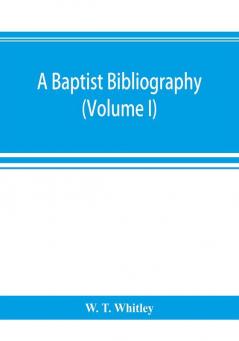 A Baptist bibliography; being a register of the chief materials for Baptist history whether in manuscript or in print preserved in Great Britain Ireland and the colonies (Volume I)