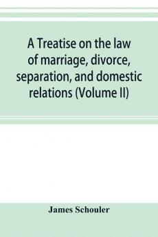 A treatise on the law of marriage divorce separation and domestic relations (Volume II) The Law of Marriage and Divorce embracing marriage divorce and separation Alienation of Affections Abandonment Breach of Promise Criminal Conversation Curtesy