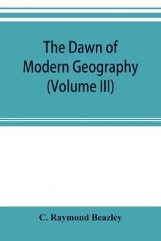 The dawn of modern geography (Volume III) A history of exploration and geographical science from the Middle of the Thirteenth to the early years of the fifteenth century (c.A.D 1260-1420)