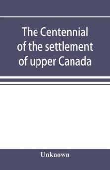 The centennial of the settlement of upper Canada by the United Empire Loyalists 1784-1884 the Celebrations at Adolphustown Toronto and Niagara