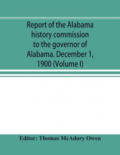 Report of the Alabama history commission to the governor of Alabama. December 1 1900 (Volume I)