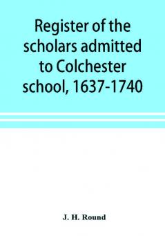 Register of the scholars admitted to Colchester school 1637-1740