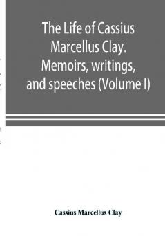 The life of Cassius Marcellus Clay. Memoirs writings and speeches showing his conduct in the overthrow of American slavery the salvation of the Union and the restoration of the autonomy of the states (Volume I)