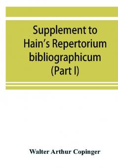 Supplement to Hain's Repertorium bibliographicum. Or Collections toward a new edition of that work (Part I)