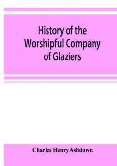 History of the Worshipful Company of Glaziers of the City of London otherwise the Company of Glaziers and Printers of Glass