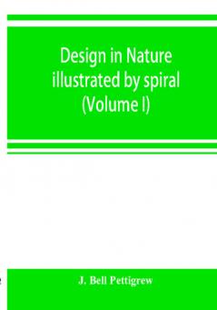 Design in nature illustrated by spiral and other arrangements in the inorganic and organic kingdoms as exemplified in matter force life growth rhythms &c. especially in crystals plants and animals (Volume I)