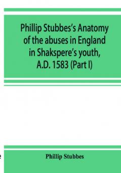 Phillip Stubbes's Anatomy of the abuses in England in Shakspere's youth A.D. 1583 (Part I)