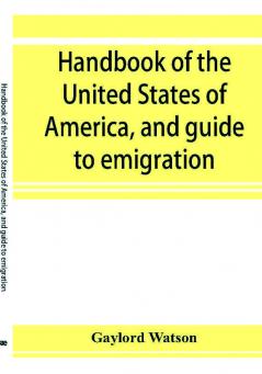 Handbook of the United States of America and guide to emigration; giving the latest and most complete statistics of the Government Army Navy Diplomatic relations Finance Revenue Tariff Land Sales Homestead and Naturalization Laws Debt Populatio