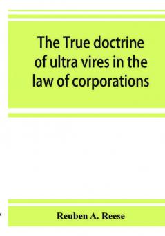 The true doctrine of ultra vires in the law of corporations; being a concise presentation of the doctrine in its application to the powers and liabilities of private and municipal corporations