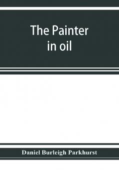 The painter in oil; a complete treatise on the principles and technique necessary to the painting of pictures in oil colors