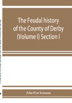 The feudal history of the County of Derby; (chiefly during the 11th 12th and 13th centuries) (Volume I) Section I.