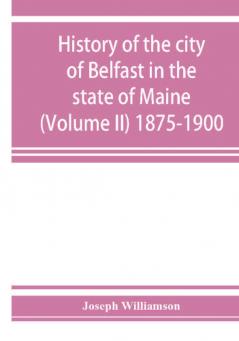 History of the city of Belfast in the state of Maine (Volume II) 1875-1900