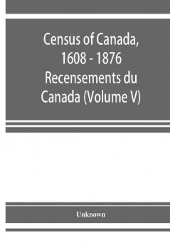 Census of Canada 1608 - 1876 . Recensements du Canada (Volume V)