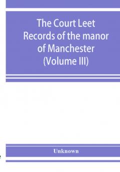 The Court leet records of the manor of Manchester from the year 1552 to the year 1686 and from the year 1731 to the year 1846 (Volume III)