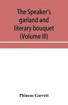 The speaker's garland and literary bouquet (Volume III) Combining 100 choice selections nos. 9 10 11 and 12 Embracing new and standard productions of oratory sentiment eloquence pathos wit humor and amateur plays