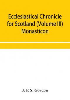 Ecclesiastical chronicle for Scotland (Volume III) Monasticon; Profusely Illustrated on Steel Comprising views of Abbeys Priories Collegiate Churches Hospitals Religious Houses in Scotland with their valuations at the period of seizure and abolition