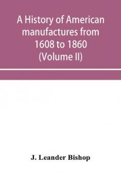 A history of American manufactures from 1608 to 1860; Exhibiting the origin and growth of the principal mechanic arts and manufactures from the earliest colonial period to the adoption of the Constitution; and comprising annals of the industry of the Uni