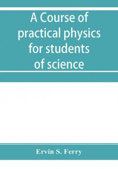 A course of practical physics for students of science and engineering Part I- Fundamental Measurements and Properties of Matter Part II- Heat