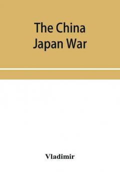 The China Japan War; Compiled from Japanese Chinese and Foreign Sources