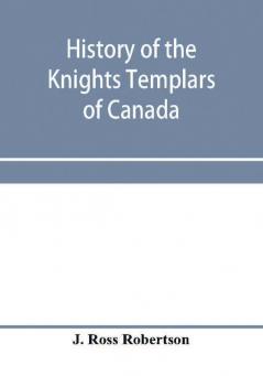 History of the Knights Templars of Canada. From the foundation of the order in A.D. 1800 to the present time. With an historical retrospect of Templarism culled from the writings of the historians of the order with a Fac-simile of the earliest Canadian T