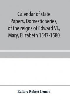 Calendar of state papers Domestic series of the reigns of Edward VI. Mary Elizabeth 1547-1580