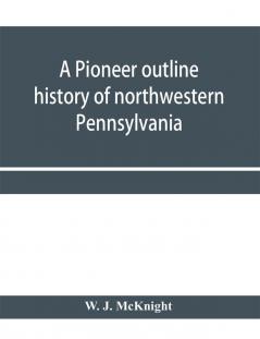 A pioneer outline history of northwestern Pennsylvania; Embracing the counties of Tioga Potter McKean Warren Crawford Venango Forest Clarion Elk Jefferson Cameron Butler Lawrence and Mercer also A Pioneer sketch of the cities o