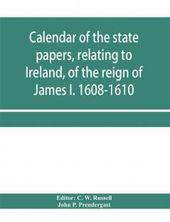 Calendar of the state papers relating to Ireland of the reign of James I. 1608-1610. Preserved in Her Majesty's Public Record Office and elsewhere