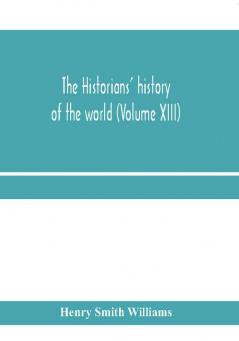 The historians' history of the world; a comprehensive narrative of the rise and development of nations as recorded by over two thousand of the great writers of all ages (Volume XIII)