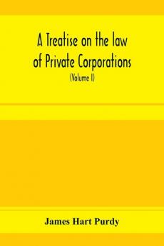 A treatise on the law of private corporations also of joint stock companies and other unincorporated associations (Volume I)