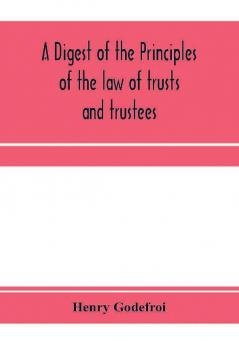 A digest of the principles of the law of trusts and trustees