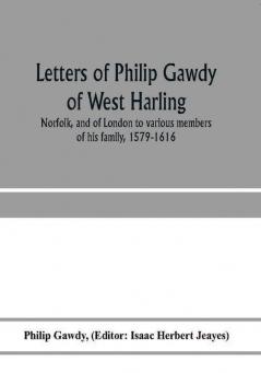 Letters of Philip Gawdy of West Harling Norfolk and of London to various members of his family 1579-1616